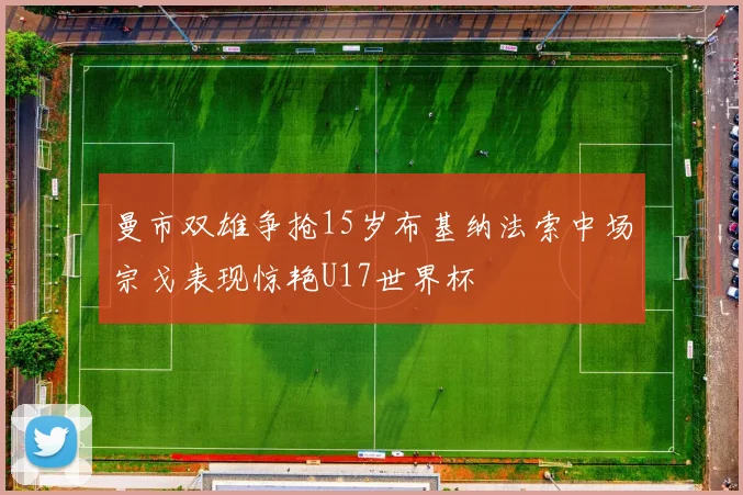 曼市双雄争抢15岁布基纳法索中场宗戈表现惊艳U17世界杯