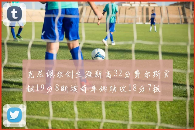 克尼佩尔创生涯新高32分费尔斯贡献19分8断埃奇库姆助攻18分7板