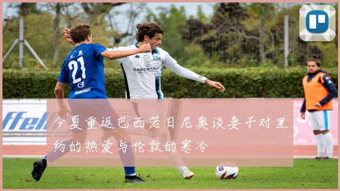 今夏重返巴西若日尼奥谈妻子对里约的热爱与伦敦的寒冷