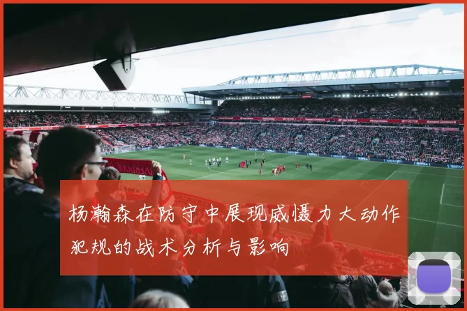 杨瀚森在防守中展现威慑力大动作犯规的战术分析与影响
