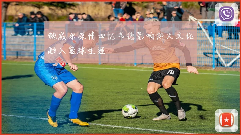 鲍威尔深情回忆韦德影响热火文化融入篮球生涯