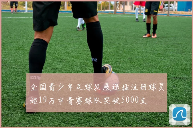 全国青少年足球发展迅猛注册球员超19万中青赛球队突破5000支