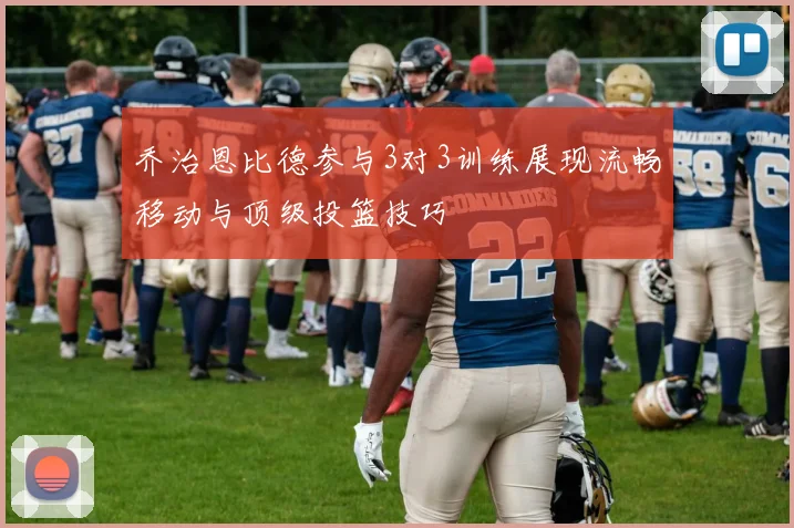 乔治恩比德参与3对3训练展现流畅移动与顶级投篮技巧