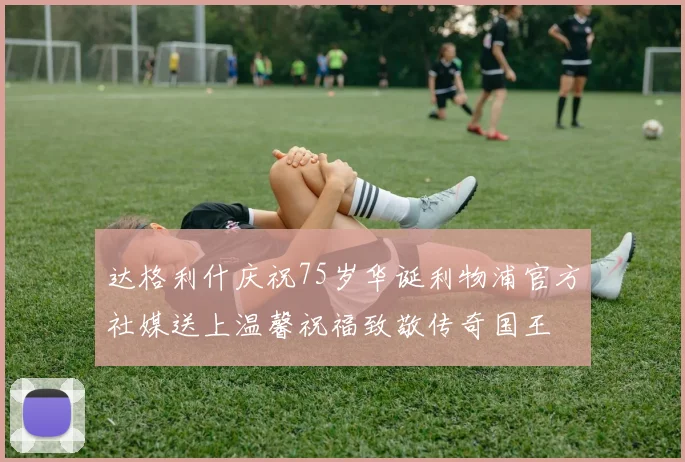 达格利什庆祝75岁华诞利物浦官方社媒送上温馨祝福致敬传奇国王