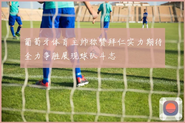 葡萄牙体育主帅称赞拜仁实力期待全力争胜展现球队斗志