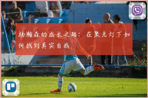 杨瀚森的成长之路：在聚光灯下如何找到真实自我
