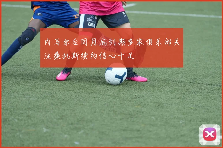 内马尔合同月底到期多家俱乐部关注桑托斯续约信心十足