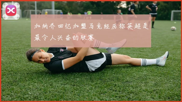 加纳乔回忆加盟马竞经历称英超是最令人兴奋的联赛