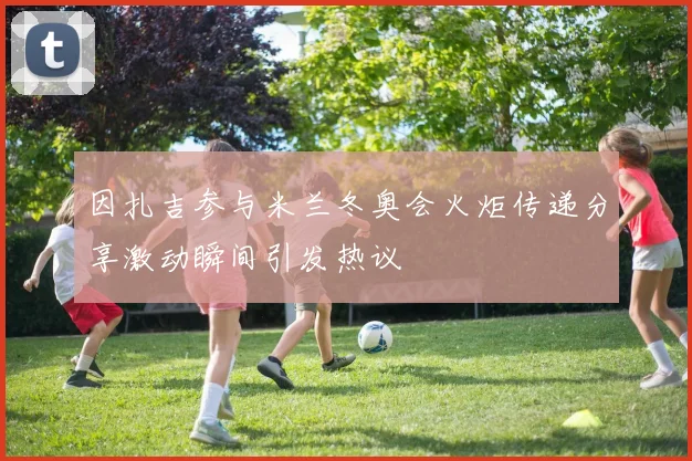因扎吉参与米兰冬奥会火炬传递分享激动瞬间引发热议