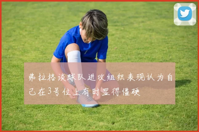 弗拉格谈球队进攻组织表现认为自己在3号位上有时显得僵硬