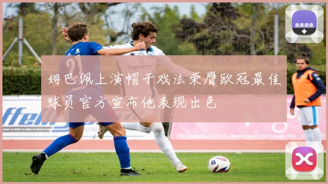 姆巴佩上演帽子戏法荣膺欧冠最佳球员官方宣布他表现出色