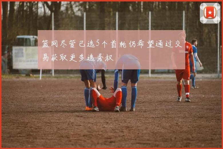 篮网尽管已选5个首轮仍希望通过交易获取更多选秀权