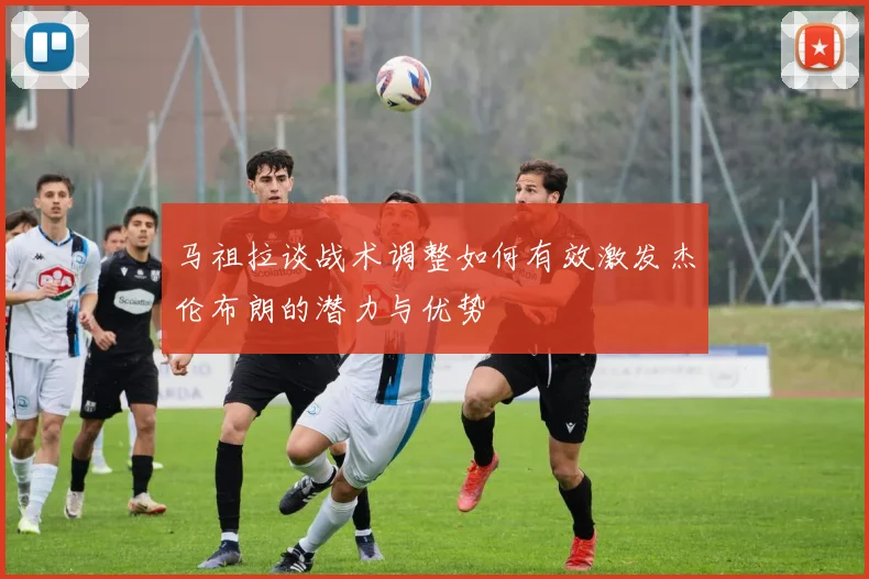 马祖拉谈战术调整如何有效激发杰伦布朗的潜力与优势