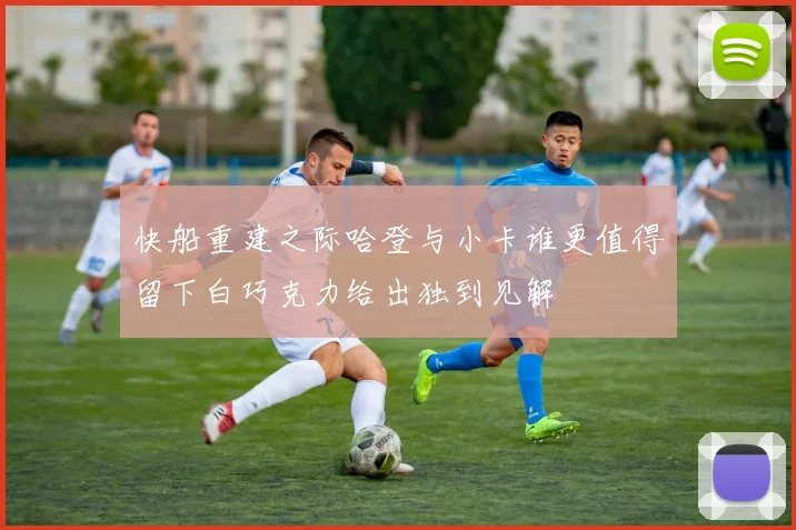 快船重建之际哈登与小卡谁更值得留下白巧克力给出独到见解