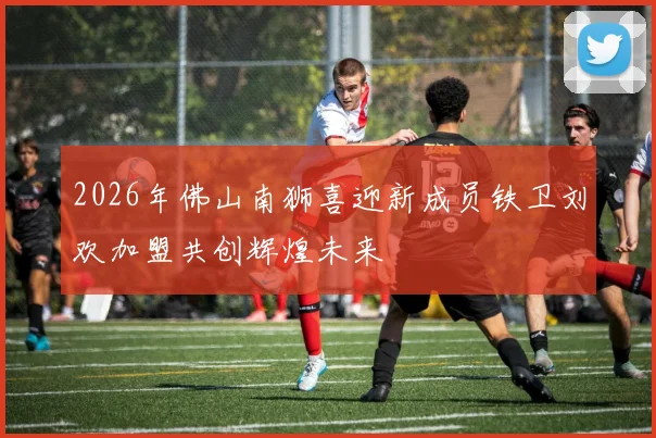 2026年佛山南狮喜迎新成员铁卫刘欢加盟共创辉煌未来
