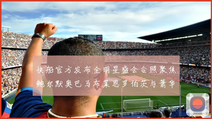 快船官方发布全明星盛会合照聚焦鲍尔默奥巴马布莱恩罗伯茨与萧华同框亮相