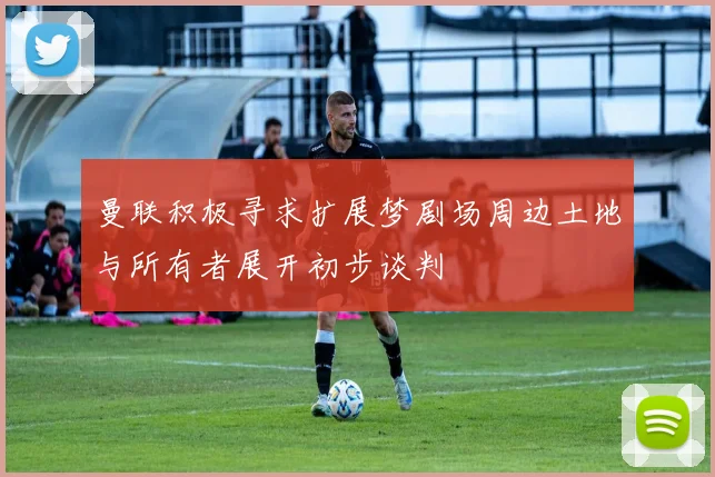 曼联积极寻求扩展梦剧场周边土地与所有者展开初步谈判