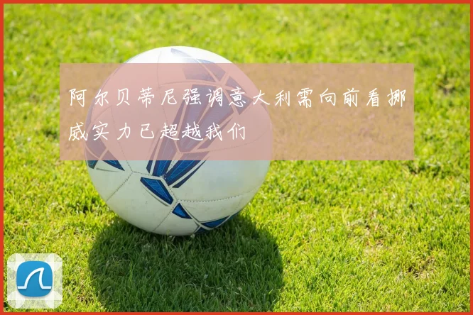 阿尔贝蒂尼强调意大利需向前看挪威实力已超越我们