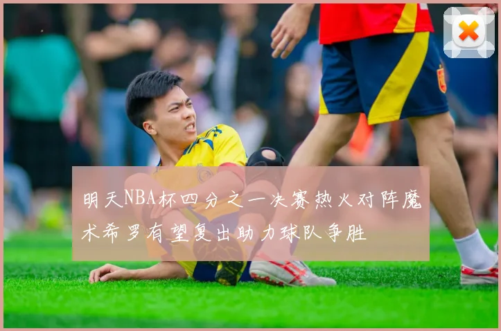明天NBA杯四分之一决赛热火对阵魔术希罗有望复出助力球队争胜