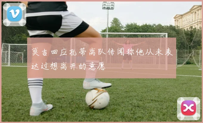 莫吉回应孔蒂离队传闻称他从未表达过想离开的意愿