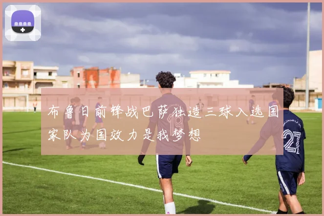 布鲁日前锋战巴萨独造三球入选国家队为国效力是我梦想