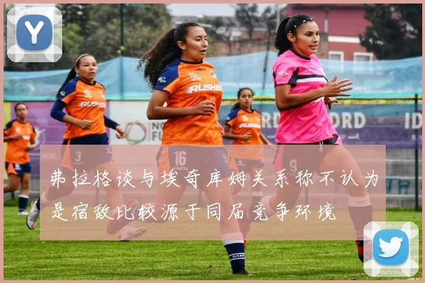 弗拉格谈与埃奇库姆关系称不认为是宿敌比较源于同届竞争环境