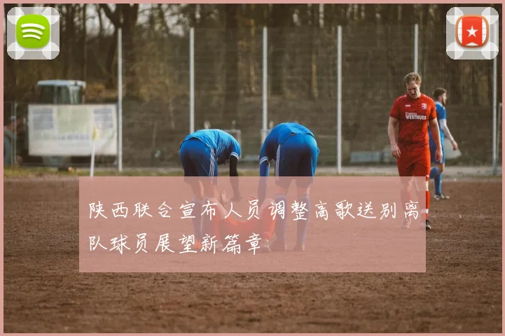 陕西联合宣布人员调整高歌送别离队球员展望新篇章