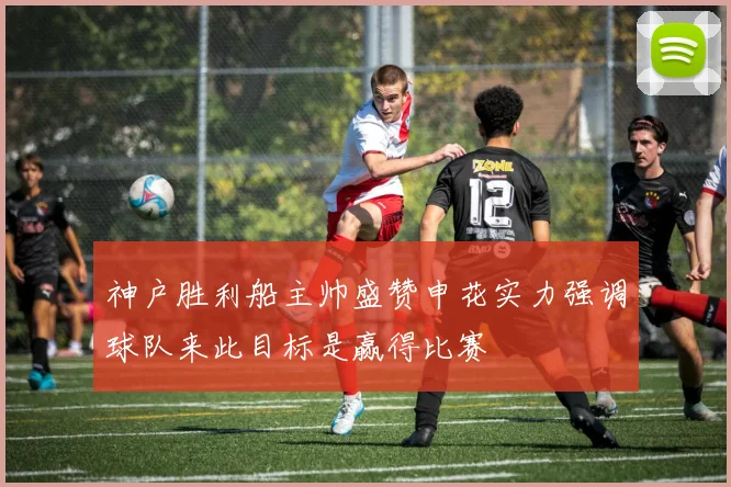 神户胜利船主帅盛赞申花实力强调球队来此目标是赢得比赛