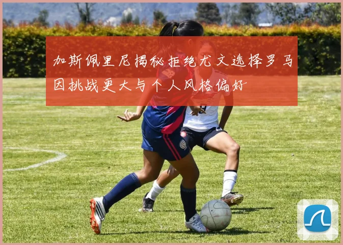 加斯佩里尼揭秘拒绝尤文选择罗马因挑战更大与个人风格偏好