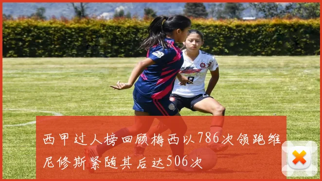 西甲过人榜回顾梅西以786次领跑维尼修斯紧随其后达506次