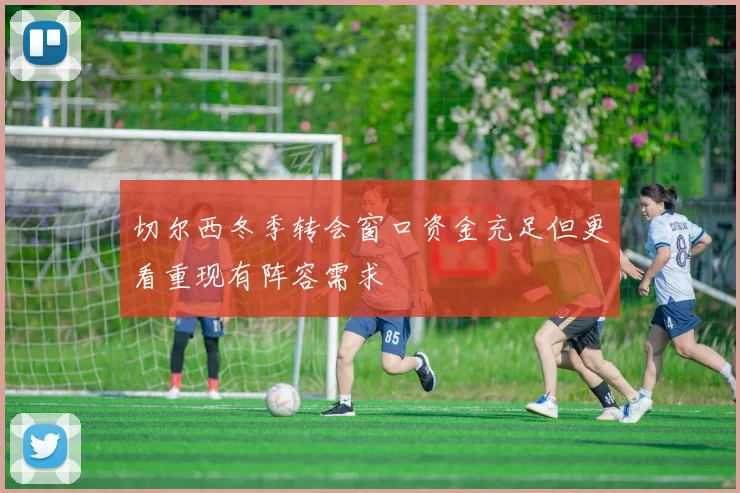切尔西冬季转会窗口资金充足但更看重现有阵容需求