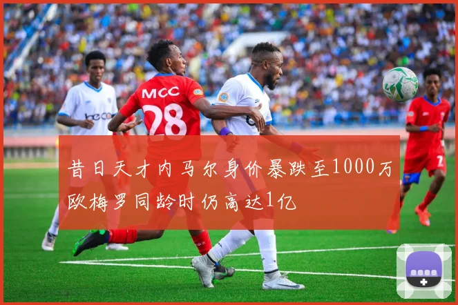 昔日天才内马尔身价暴跌至1000万欧梅罗同龄时仍高达1亿