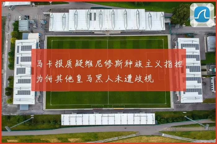 马卡报质疑维尼修斯种族主义指控为何其他皇马黑人未遭歧视