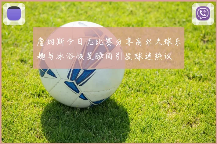 詹姆斯今日无比赛分享高尔夫球乐趣与冰浴恢复瞬间引发球迷热议